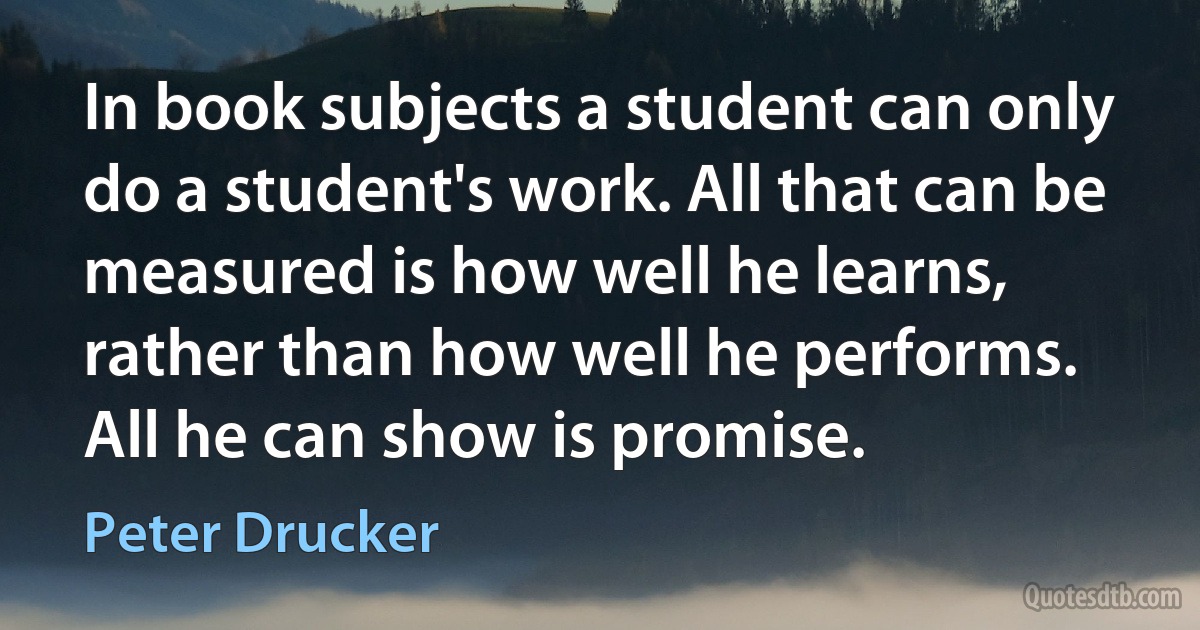 In book subjects a student can only do a student's work. All that can be measured is how well he learns, rather than how well he performs. All he can show is promise. (Peter Drucker)