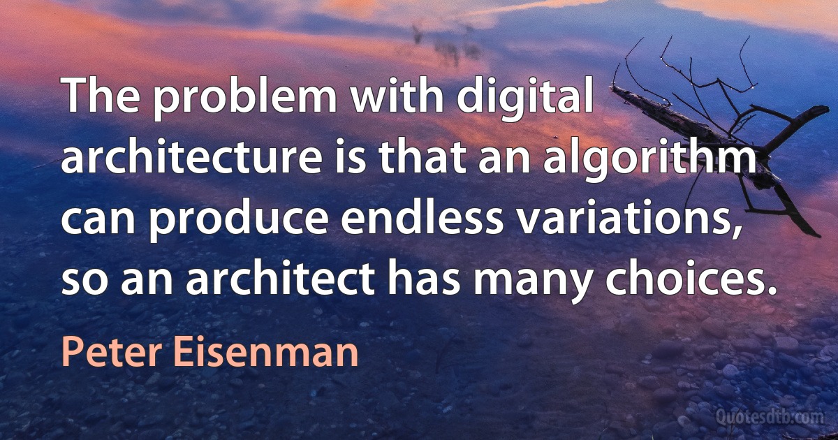 The problem with digital architecture is that an algorithm can produce endless variations, so an architect has many choices. (Peter Eisenman)