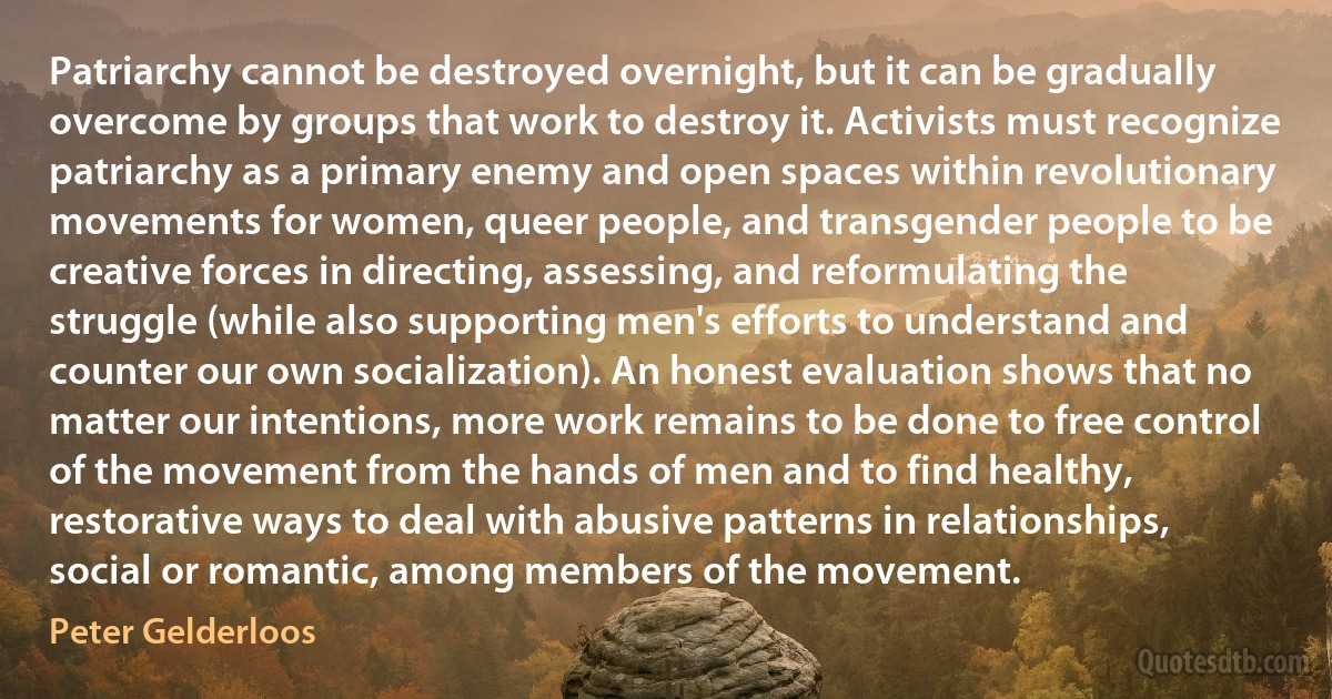 Patriarchy cannot be destroyed overnight, but it can be gradually overcome by groups that work to destroy it. Activists must recognize patriarchy as a primary enemy and open spaces within revolutionary movements for women, queer people, and transgender people to be creative forces in directing, assessing, and reformulating the struggle (while also supporting men's efforts to understand and counter our own socialization). An honest evaluation shows that no matter our intentions, more work remains to be done to free control of the movement from the hands of men and to find healthy, restorative ways to deal with abusive patterns in relationships, social or romantic, among members of the movement. (Peter Gelderloos)