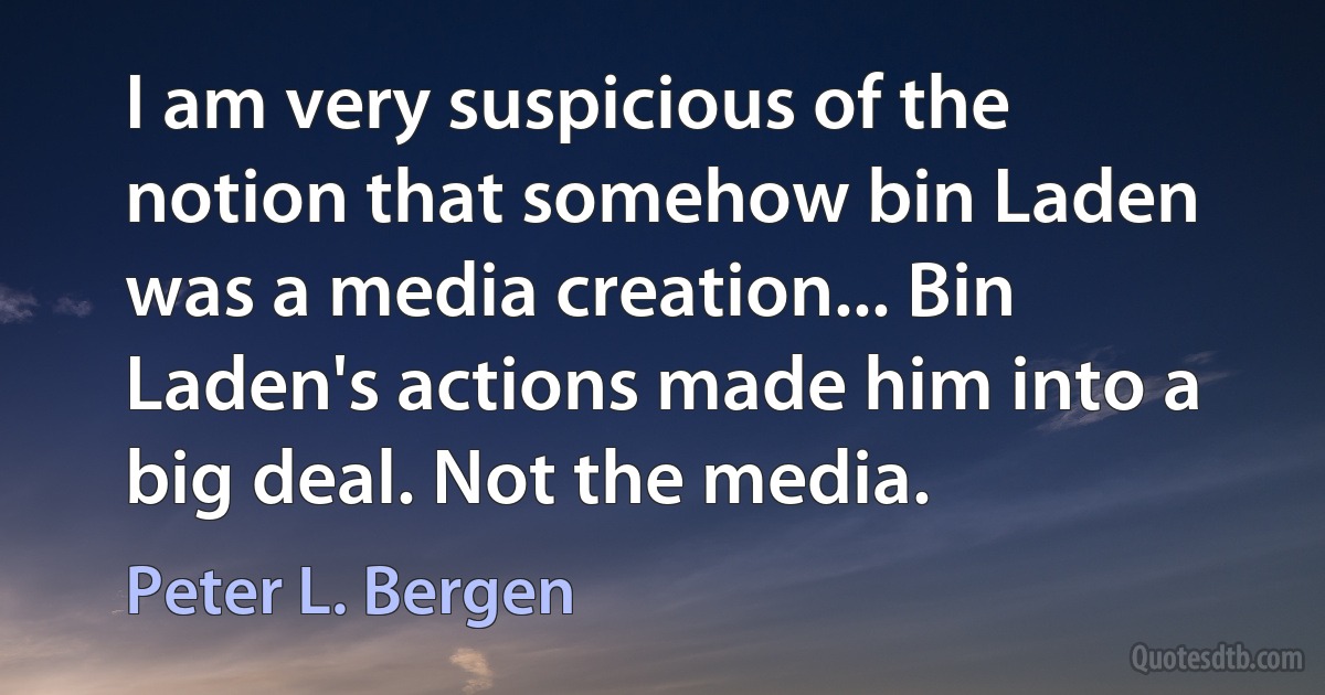 I am very suspicious of the notion that somehow bin Laden was a media creation... Bin Laden's actions made him into a big deal. Not the media. (Peter L. Bergen)