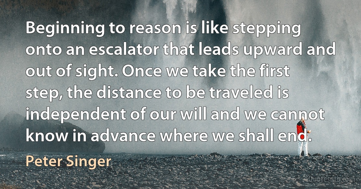 Beginning to reason is like stepping onto an escalator that leads upward and out of sight. Once we take the first step, the distance to be traveled is independent of our will and we cannot know in advance where we shall end. (Peter Singer)