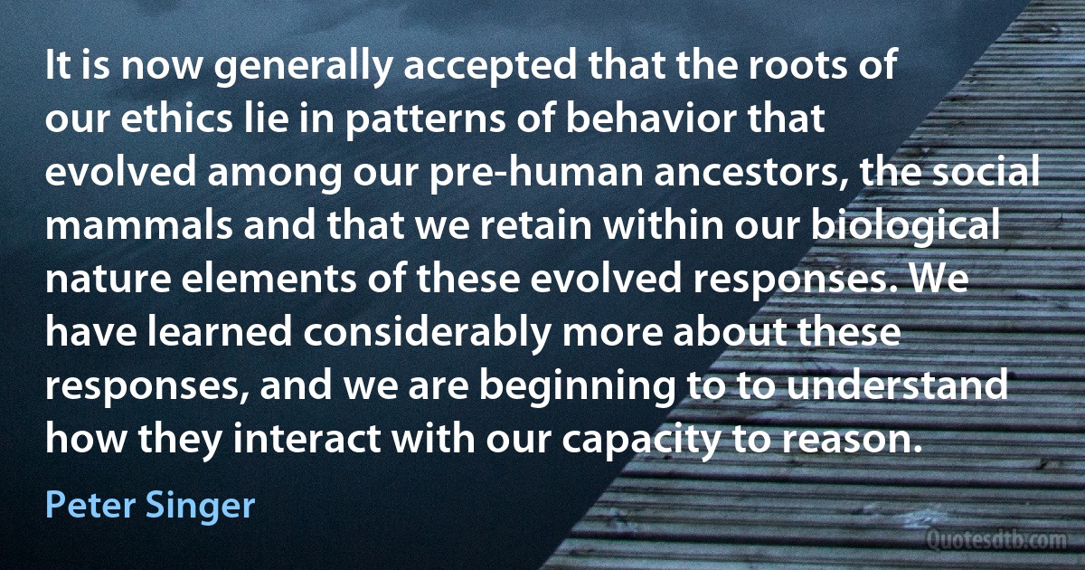 It is now generally accepted that the roots of our ethics lie in patterns of behavior that evolved among our pre-human ancestors, the social mammals and that we retain within our biological nature elements of these evolved responses. We have learned considerably more about these responses, and we are beginning to to understand how they interact with our capacity to reason. (Peter Singer)