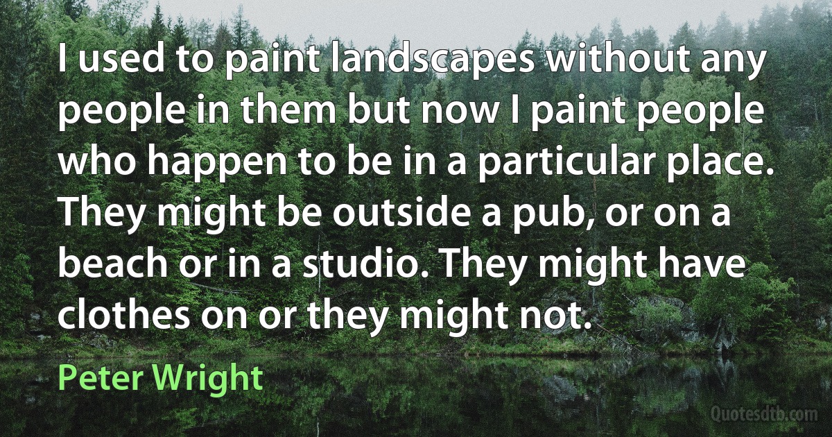 I used to paint landscapes without any people in them but now I paint people who happen to be in a particular place. They might be outside a pub, or on a beach or in a studio. They might have clothes on or they might not. (Peter Wright)