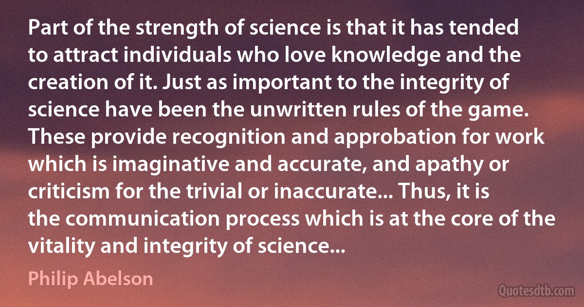 Part of the strength of science is that it has tended to attract individuals who love knowledge and the creation of it. Just as important to the integrity of science have been the unwritten rules of the game. These provide recognition and approbation for work which is imaginative and accurate, and apathy or criticism for the trivial or inaccurate... Thus, it is the communication process which is at the core of the vitality and integrity of science... (Philip Abelson)