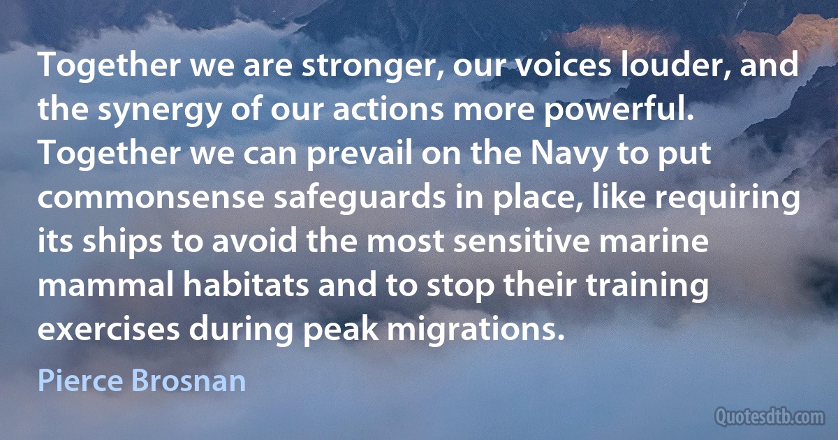 Together we are stronger, our voices louder, and the synergy of our actions more powerful. Together we can prevail on the Navy to put commonsense safeguards in place, like requiring its ships to avoid the most sensitive marine mammal habitats and to stop their training exercises during peak migrations. (Pierce Brosnan)