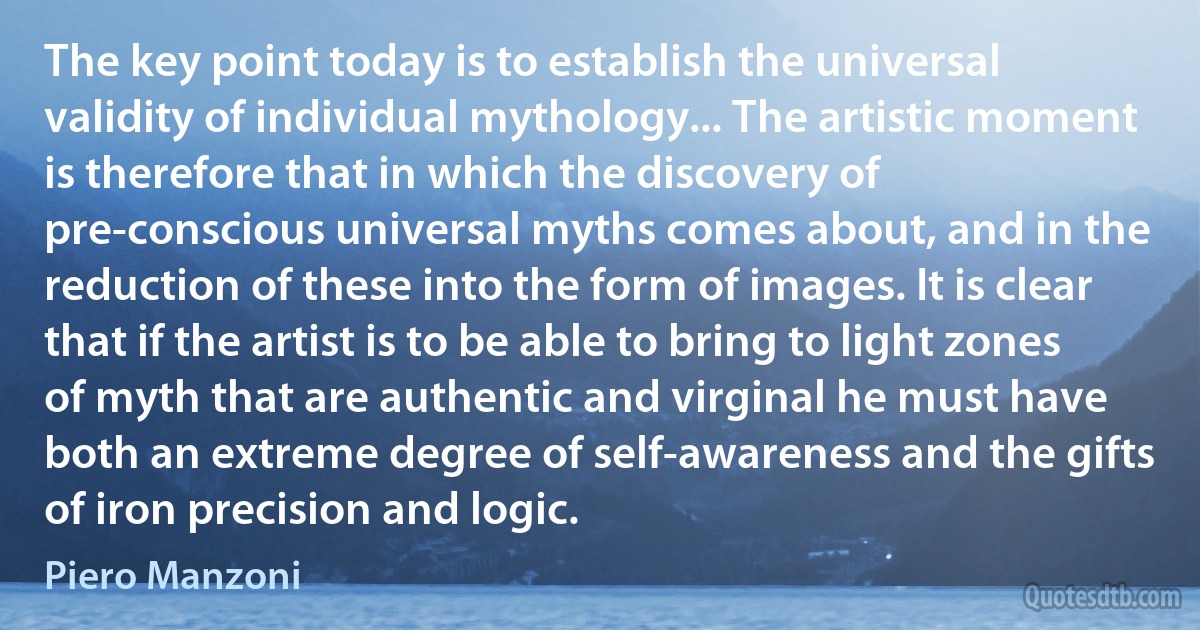 The key point today is to establish the universal validity of individual mythology... The artistic moment is therefore that in which the discovery of pre-conscious universal myths comes about, and in the reduction of these into the form of images. It is clear that if the artist is to be able to bring to light zones of myth that are authentic and virginal he must have both an extreme degree of self-awareness and the gifts of iron precision and logic. (Piero Manzoni)