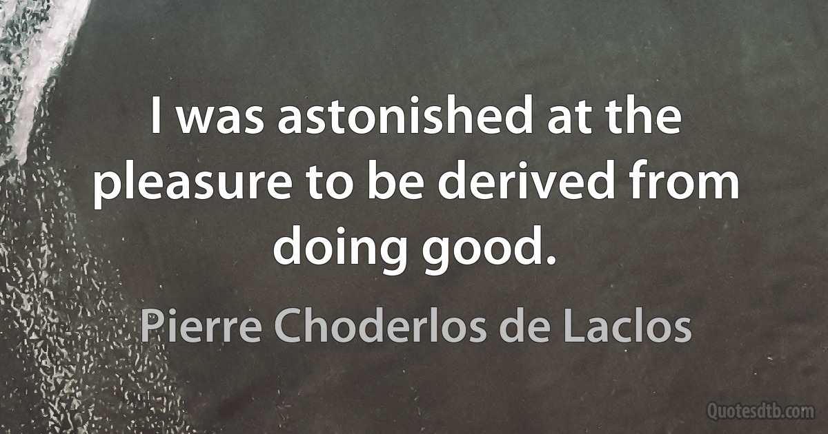 I was astonished at the pleasure to be derived from doing good. (Pierre Choderlos de Laclos)