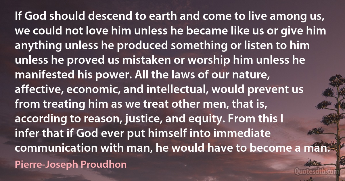 If God should descend to earth and come to live among us, we could not love him unless he became like us or give him anything unless he produced something or listen to him unless he proved us mistaken or worship him unless he manifested his power. All the laws of our nature, affective, economic, and intellectual, would prevent us from treating him as we treat other men, that is, according to reason, justice, and equity. From this I infer that if God ever put himself into immediate communication with man, he would have to become a man. (Pierre-Joseph Proudhon)