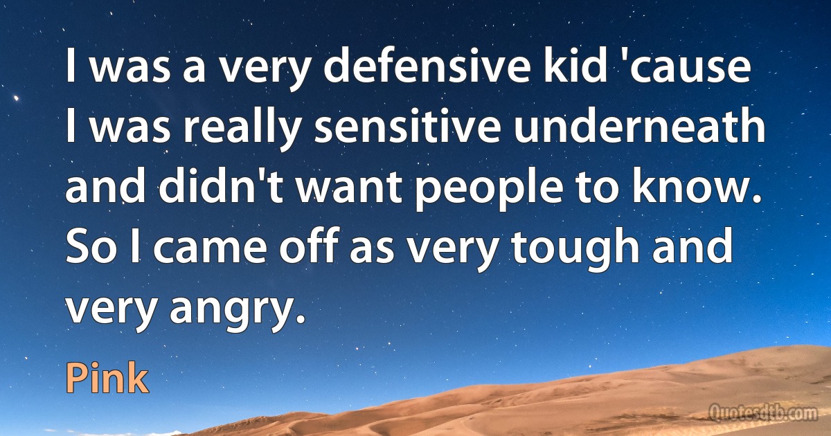 I was a very defensive kid 'cause I was really sensitive underneath and didn't want people to know. So I came off as very tough and very angry. (Pink)