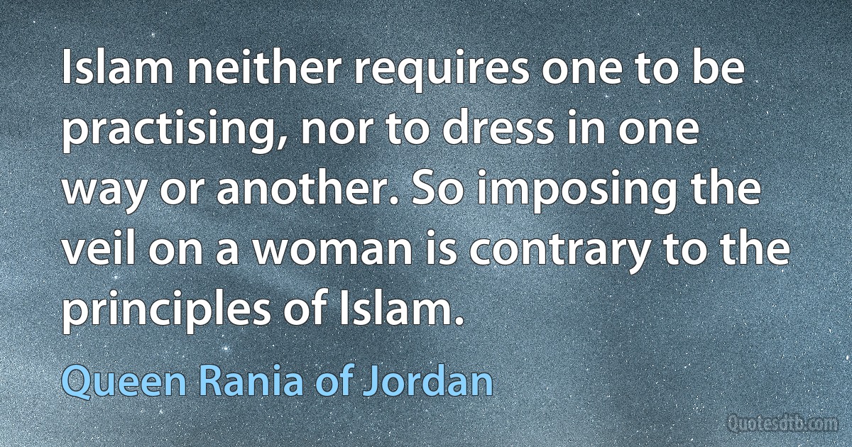 Islam neither requires one to be practising, nor to dress in one way or another. So imposing the veil on a woman is contrary to the principles of Islam. (Queen Rania of Jordan)