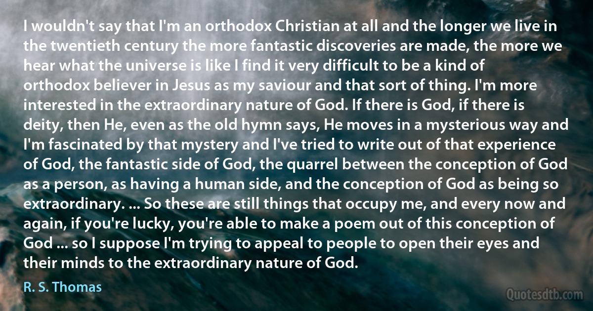 I wouldn't say that I'm an orthodox Christian at all and the longer we live in the twentieth century the more fantastic discoveries are made, the more we hear what the universe is like I find it very difficult to be a kind of orthodox believer in Jesus as my saviour and that sort of thing. I'm more interested in the extraordinary nature of God. If there is God, if there is deity, then He, even as the old hymn says, He moves in a mysterious way and I'm fascinated by that mystery and I've tried to write out of that experience of God, the fantastic side of God, the quarrel between the conception of God as a person, as having a human side, and the conception of God as being so extraordinary. ... So these are still things that occupy me, and every now and again, if you're lucky, you're able to make a poem out of this conception of God ... so I suppose I'm trying to appeal to people to open their eyes and their minds to the extraordinary nature of God. (R. S. Thomas)