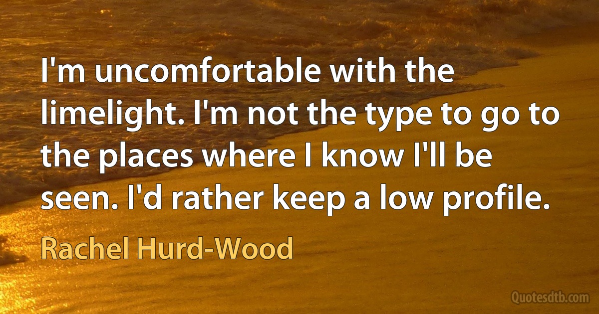 I'm uncomfortable with the limelight. I'm not the type to go to the places where I know I'll be seen. I'd rather keep a low profile. (Rachel Hurd-Wood)