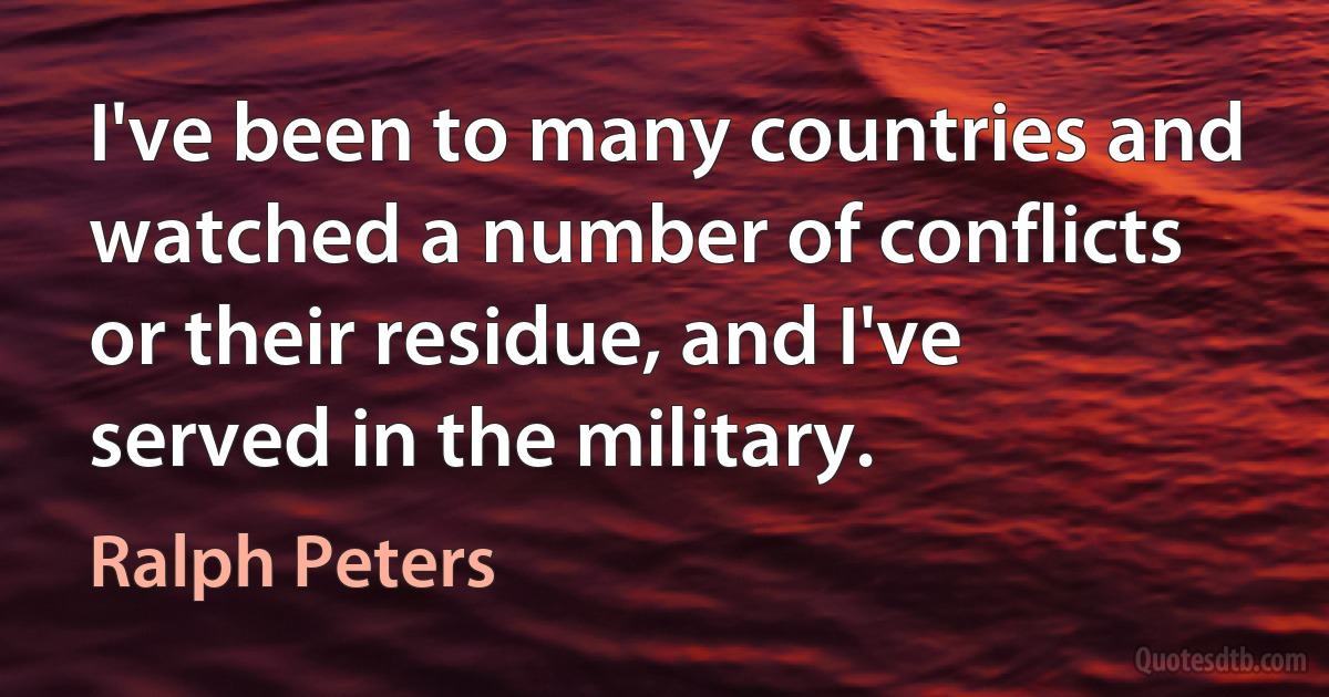 I've been to many countries and watched a number of conflicts or their residue, and I've served in the military. (Ralph Peters)