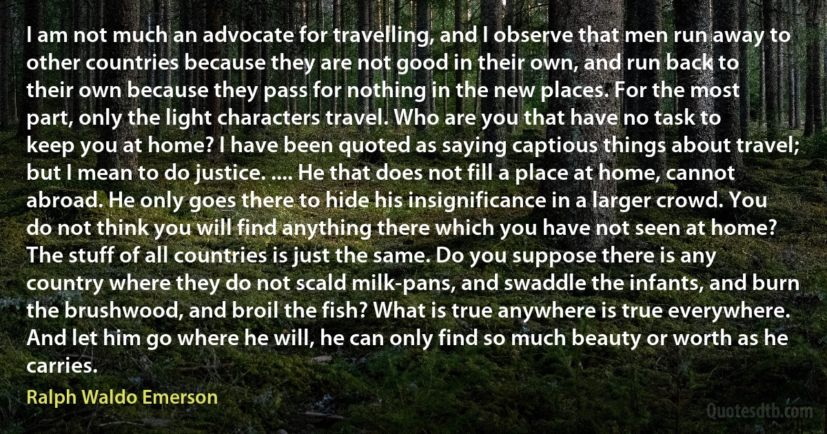 I am not much an advocate for travelling, and I observe that men run away to other countries because they are not good in their own, and run back to their own because they pass for nothing in the new places. For the most part, only the light characters travel. Who are you that have no task to keep you at home? I have been quoted as saying captious things about travel; but I mean to do justice. .... He that does not fill a place at home, cannot abroad. He only goes there to hide his insignificance in a larger crowd. You do not think you will find anything there which you have not seen at home? The stuff of all countries is just the same. Do you suppose there is any country where they do not scald milk-pans, and swaddle the infants, and burn the brushwood, and broil the fish? What is true anywhere is true everywhere. And let him go where he will, he can only find so much beauty or worth as he carries. (Ralph Waldo Emerson)