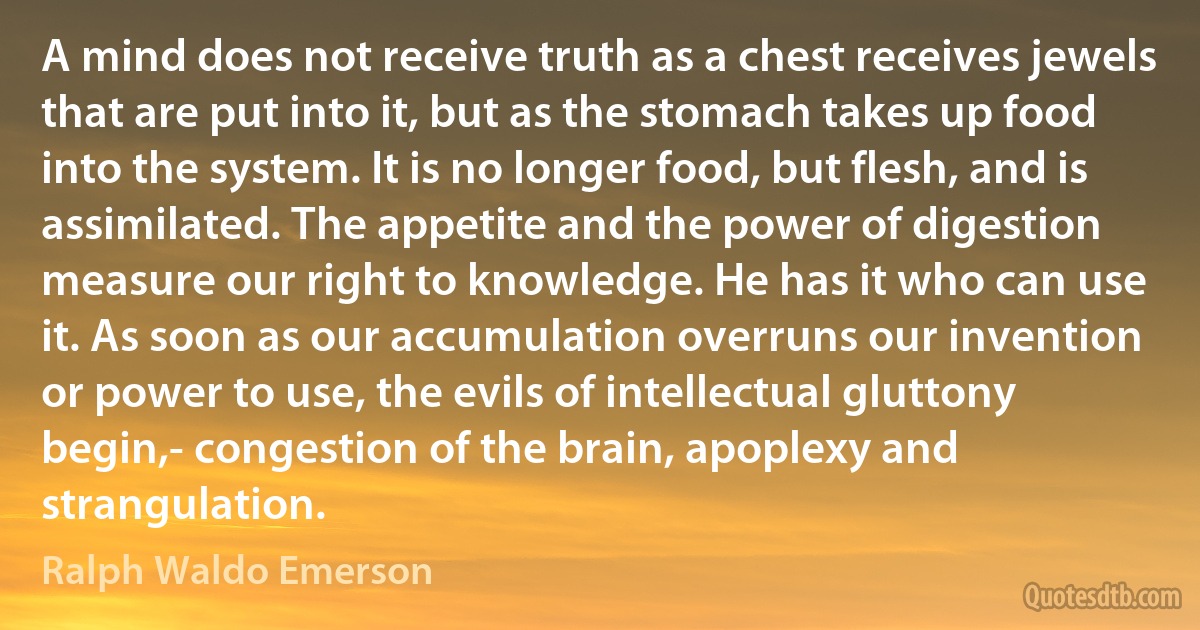 A mind does not receive truth as a chest receives jewels that are put into it, but as the stomach takes up food into the system. It is no longer food, but flesh, and is assimilated. The appetite and the power of digestion measure our right to knowledge. He has it who can use it. As soon as our accumulation overruns our invention or power to use, the evils of intellectual gluttony begin,- congestion of the brain, apoplexy and strangulation. (Ralph Waldo Emerson)