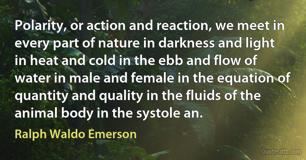 Polarity, or action and reaction, we meet in every part of nature in darkness and light in heat and cold in the ebb and flow of water in male and female in the equation of quantity and quality in the fluids of the animal body in the systole an. (Ralph Waldo Emerson)