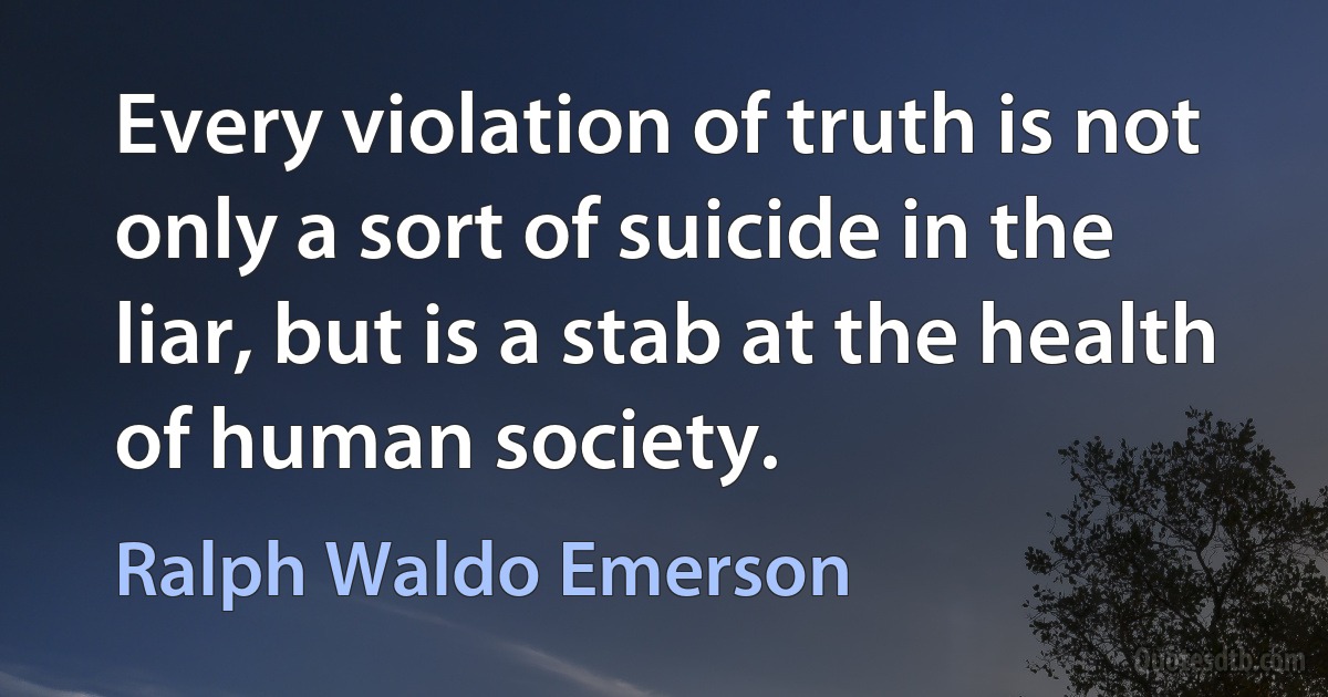 Every violation of truth is not only a sort of suicide in the liar, but is a stab at the health of human society. (Ralph Waldo Emerson)