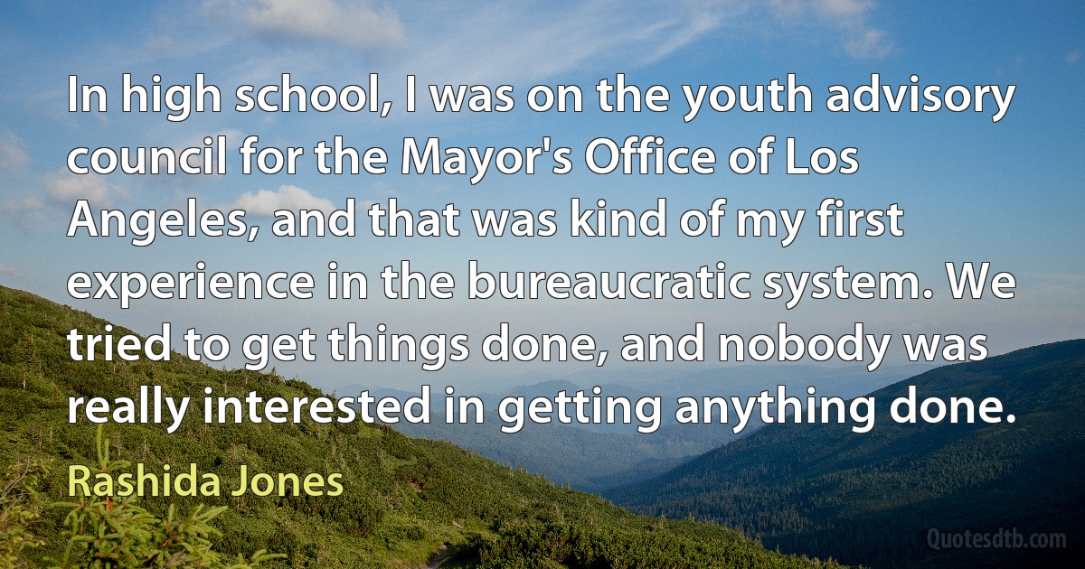 In high school, I was on the youth advisory council for the Mayor's Office of Los Angeles, and that was kind of my first experience in the bureaucratic system. We tried to get things done, and nobody was really interested in getting anything done. (Rashida Jones)