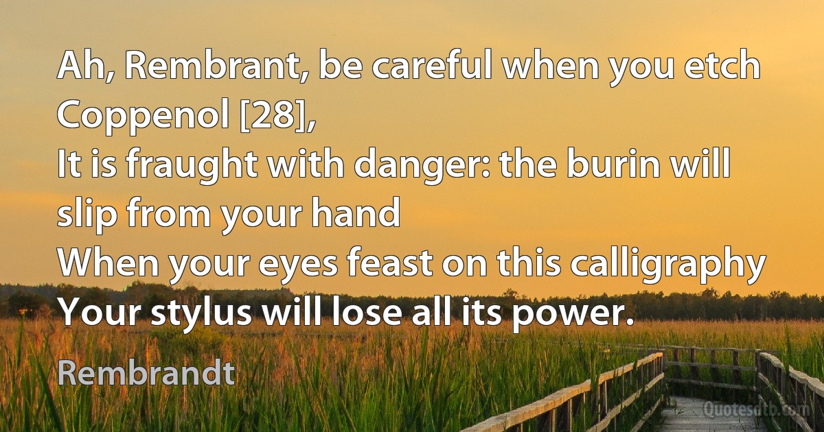 Ah, Rembrant, be careful when you etch Coppenol [28],
It is fraught with danger: the burin will slip from your hand
When your eyes feast on this calligraphy
Your stylus will lose all its power. (Rembrandt)