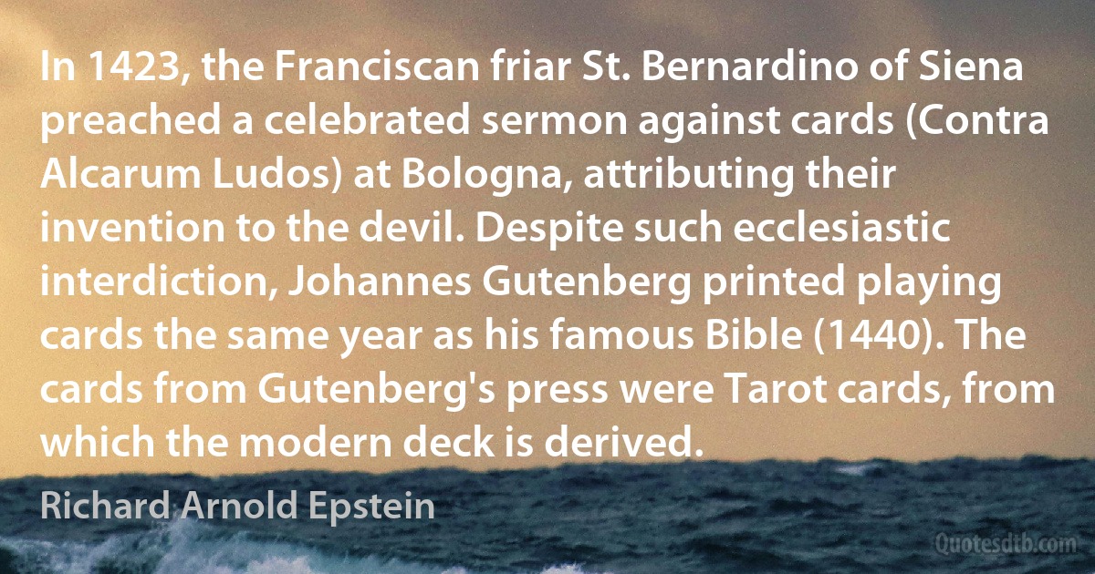 In 1423, the Franciscan friar St. Bernardino of Siena preached a celebrated sermon against cards (Contra Alcarum Ludos) at Bologna, attributing their invention to the devil. Despite such ecclesiastic interdiction, Johannes Gutenberg printed playing cards the same year as his famous Bible (1440). The cards from Gutenberg's press were Tarot cards, from which the modern deck is derived. (Richard Arnold Epstein)