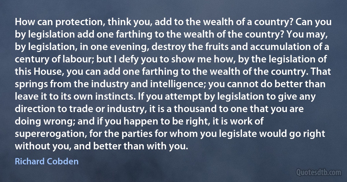 How can protection, think you, add to the wealth of a country? Can you by legislation add one farthing to the wealth of the country? You may, by legislation, in one evening, destroy the fruits and accumulation of a century of labour; but I defy you to show me how, by the legislation of this House, you can add one farthing to the wealth of the country. That springs from the industry and intelligence; you cannot do better than leave it to its own instincts. If you attempt by legislation to give any direction to trade or industry, it is a thousand to one that you are doing wrong; and if you happen to be right, it is work of supererogation, for the parties for whom you legislate would go right without you, and better than with you. (Richard Cobden)