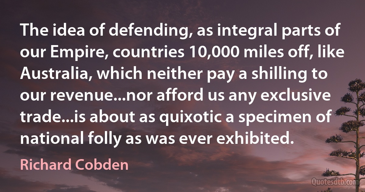 The idea of defending, as integral parts of our Empire, countries 10,000 miles off, like Australia, which neither pay a shilling to our revenue...nor afford us any exclusive trade...is about as quixotic a specimen of national folly as was ever exhibited. (Richard Cobden)