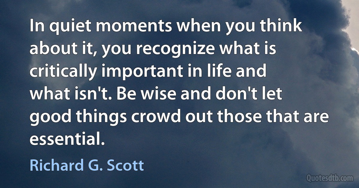 In quiet moments when you think about it, you recognize what is critically important in life and what isn't. Be wise and don't let good things crowd out those that are essential. (Richard G. Scott)