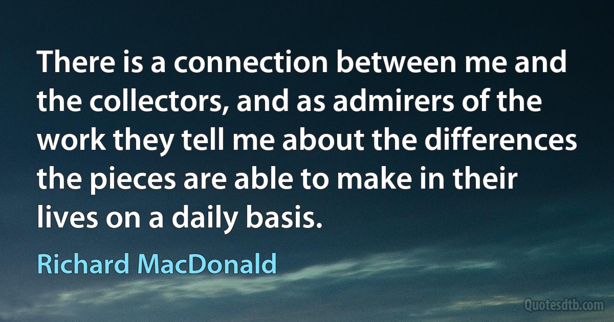 There is a connection between me and the collectors, and as admirers of the work they tell me about the differences the pieces are able to make in their lives on a daily basis. (Richard MacDonald)