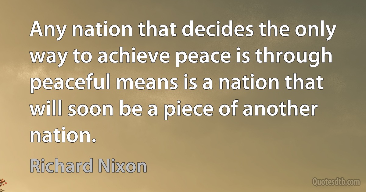 Any nation that decides the only way to achieve peace is through peaceful means is a nation that will soon be a piece of another nation. (Richard Nixon)