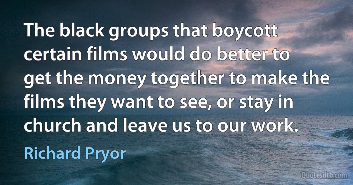 The black groups that boycott certain films would do better to get the money together to make the films they want to see, or stay in church and leave us to our work. (Richard Pryor)