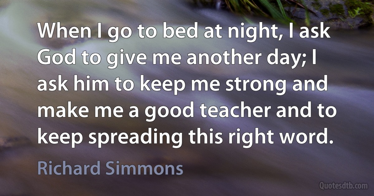 When I go to bed at night, I ask God to give me another day; I ask him to keep me strong and make me a good teacher and to keep spreading this right word. (Richard Simmons)