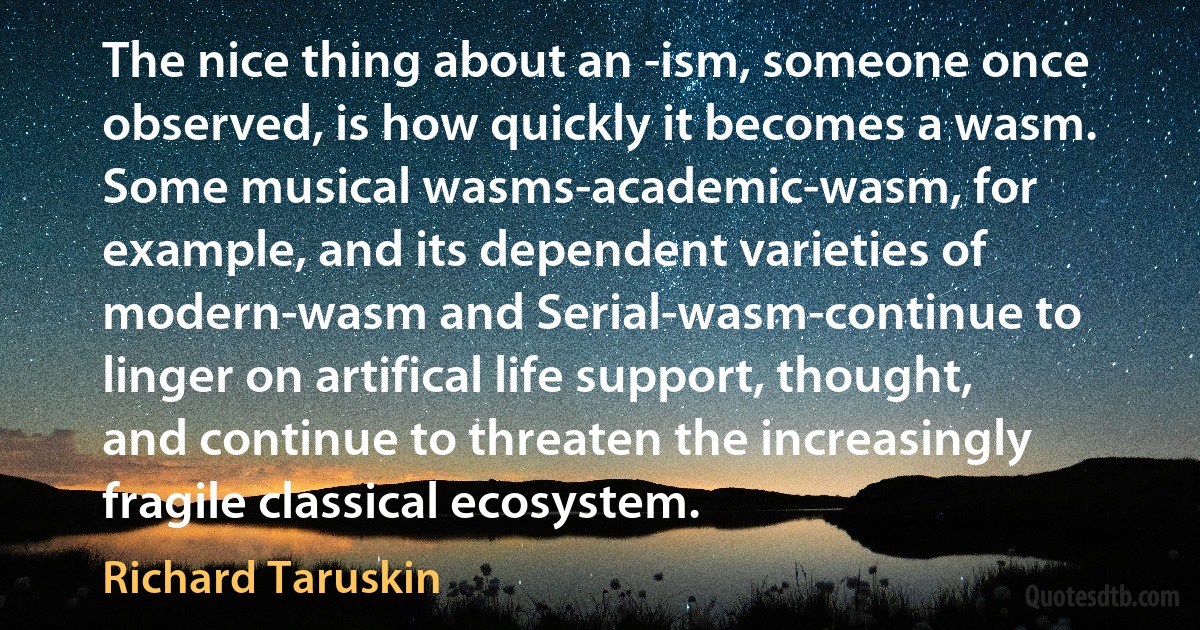 The nice thing about an -ism, someone once observed, is how quickly it becomes a wasm. Some musical wasms-academic-wasm, for example, and its dependent varieties of modern-wasm and Serial-wasm-continue to linger on artifical life support, thought, and continue to threaten the increasingly fragile classical ecosystem. (Richard Taruskin)