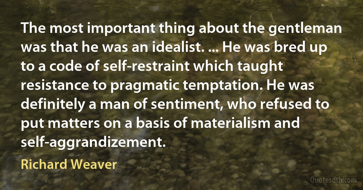 The most important thing about the gentleman was that he was an idealist. ... He was bred up to a code of self-restraint which taught resistance to pragmatic temptation. He was definitely a man of sentiment, who refused to put matters on a basis of materialism and self-aggrandizement. (Richard Weaver)