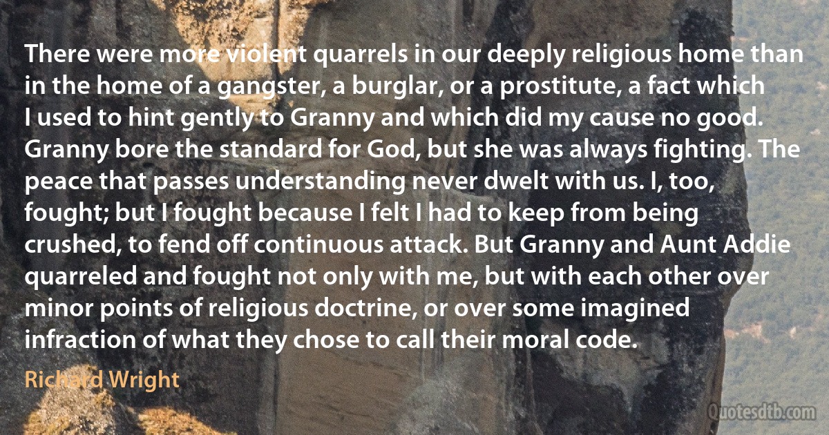 There were more violent quarrels in our deeply religious home than in the home of a gangster, a burglar, or a prostitute, a fact which I used to hint gently to Granny and which did my cause no good. Granny bore the standard for God, but she was always fighting. The peace that passes understanding never dwelt with us. I, too, fought; but I fought because I felt I had to keep from being crushed, to fend off continuous attack. But Granny and Aunt Addie quarreled and fought not only with me, but with each other over minor points of religious doctrine, or over some imagined infraction of what they chose to call their moral code. (Richard Wright)