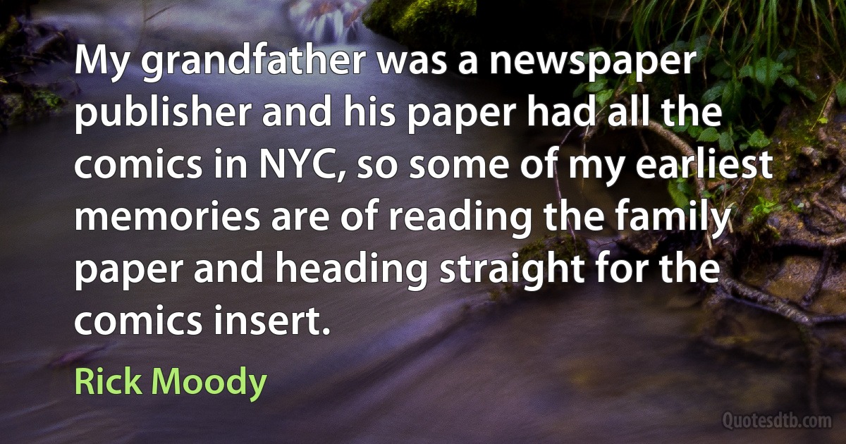 My grandfather was a newspaper publisher and his paper had all the comics in NYC, so some of my earliest memories are of reading the family paper and heading straight for the comics insert. (Rick Moody)