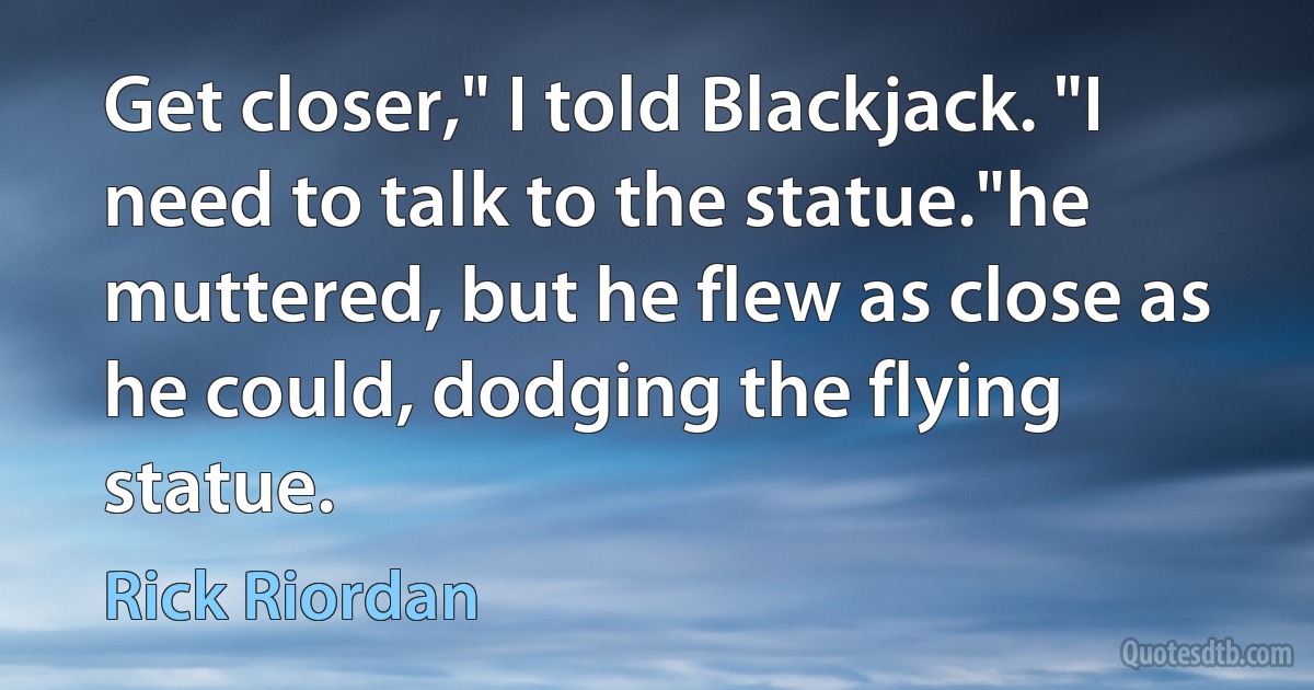 Get closer," I told Blackjack. "I need to talk to the statue."he muttered, but he flew as close as he could, dodging the flying statue. (Rick Riordan)