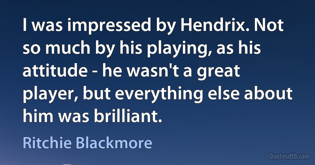 I was impressed by Hendrix. Not so much by his playing, as his attitude - he wasn't a great player, but everything else about him was brilliant. (Ritchie Blackmore)