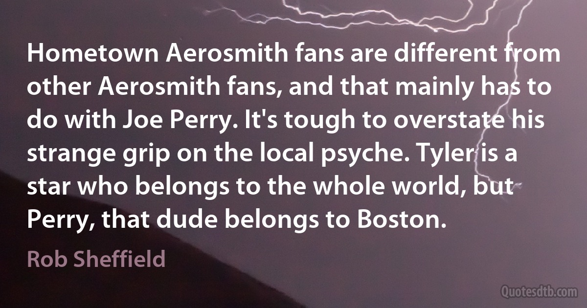 Hometown Aerosmith fans are different from other Aerosmith fans, and that mainly has to do with Joe Perry. It's tough to overstate his strange grip on the local psyche. Tyler is a star who belongs to the whole world, but Perry, that dude belongs to Boston. (Rob Sheffield)