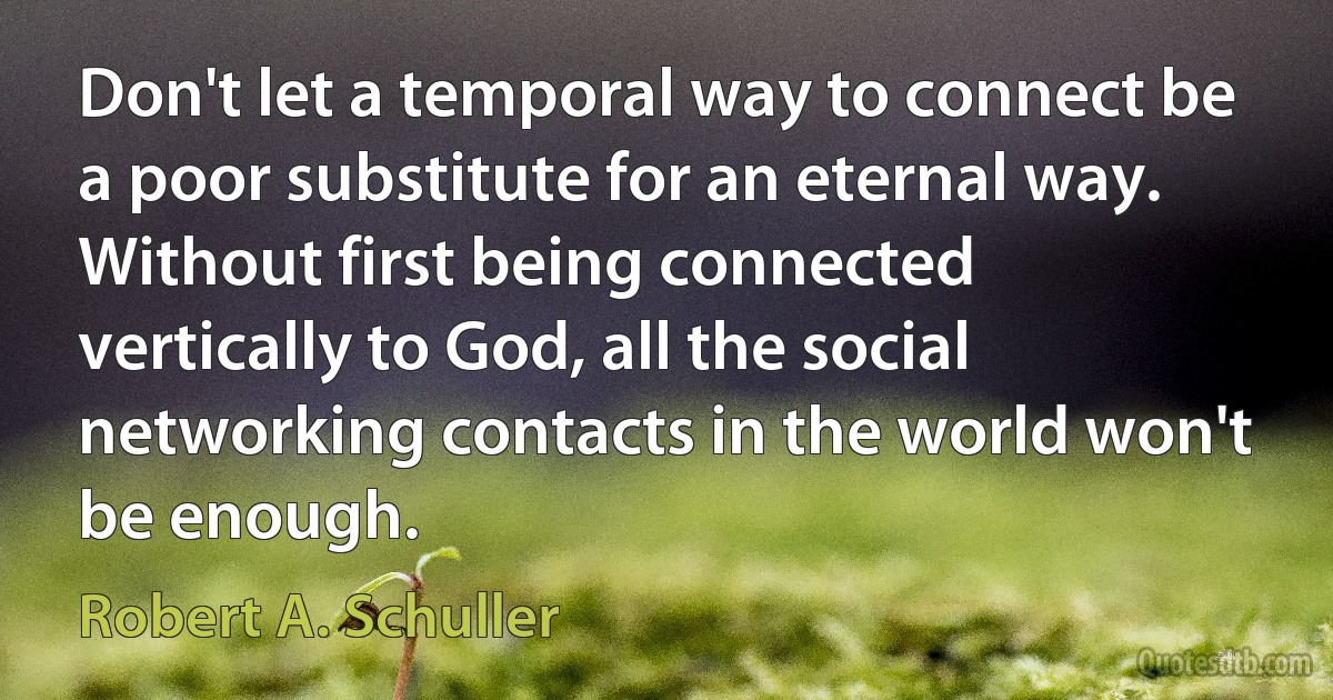 Don't let a temporal way to connect be a poor substitute for an eternal way. Without first being connected vertically to God, all the social networking contacts in the world won't be enough. (Robert A. Schuller)