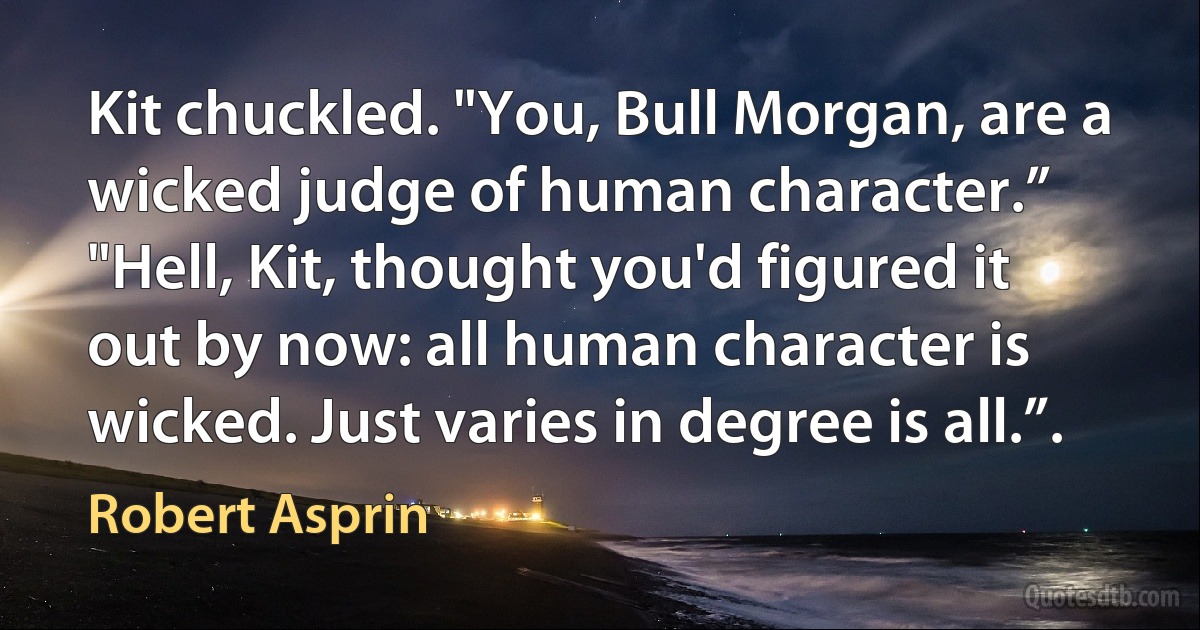 Kit chuckled. "You, Bull Morgan, are a wicked judge of human character.”
"Hell, Kit, thought you'd figured it out by now: all human character is wicked. Just varies in degree is all.”. (Robert Asprin)