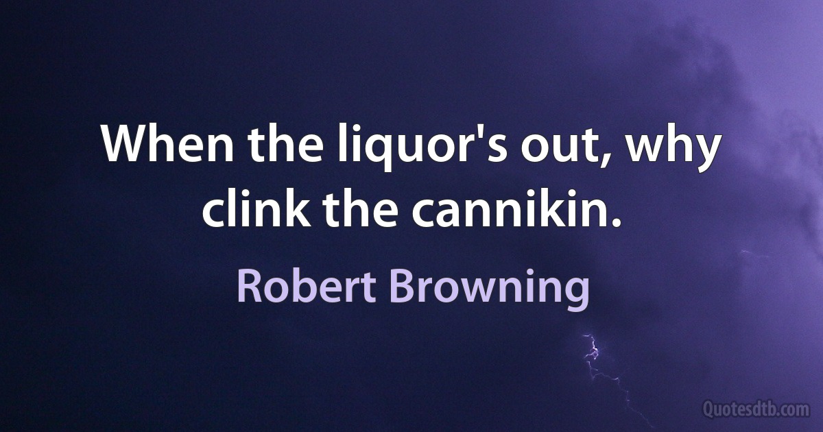 When the liquor's out, why clink the cannikin. (Robert Browning)