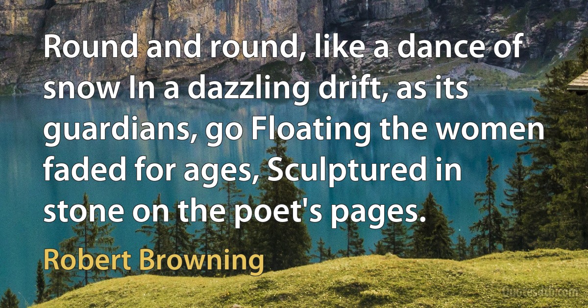 Round and round, like a dance of snow In a dazzling drift, as its guardians, go Floating the women faded for ages, Sculptured in stone on the poet's pages. (Robert Browning)