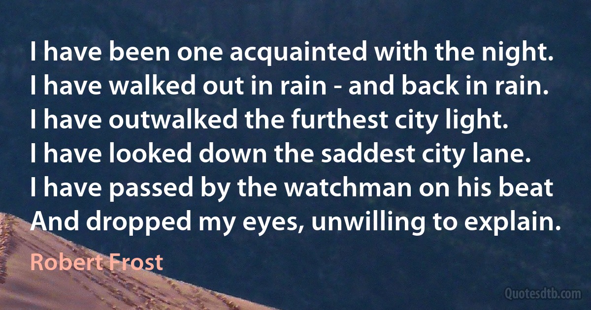 I have been one acquainted with the night.
I have walked out in rain - and back in rain.
I have outwalked the furthest city light.
I have looked down the saddest city lane.
I have passed by the watchman on his beat
And dropped my eyes, unwilling to explain. (Robert Frost)