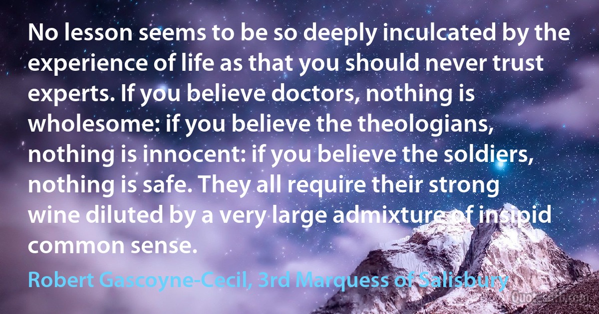 No lesson seems to be so deeply inculcated by the experience of life as that you should never trust experts. If you believe doctors, nothing is wholesome: if you believe the theologians, nothing is innocent: if you believe the soldiers, nothing is safe. They all require their strong wine diluted by a very large admixture of insipid common sense. (Robert Gascoyne-Cecil, 3rd Marquess of Salisbury)