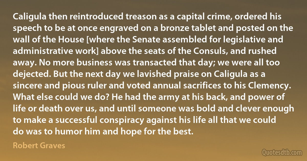 Caligula then reintroduced treason as a capital crime, ordered his speech to be at once engraved on a bronze tablet and posted on the wall of the House [where the Senate assembled for legislative and administrative work] above the seats of the Consuls, and rushed away. No more business was transacted that day; we were all too dejected. But the next day we lavished praise on Caligula as a sincere and pious ruler and voted annual sacrifices to his Clemency. What else could we do? He had the army at his back, and power of life or death over us, and until someone was bold and clever enough to make a successful conspiracy against his life all that we could do was to humor him and hope for the best. (Robert Graves)