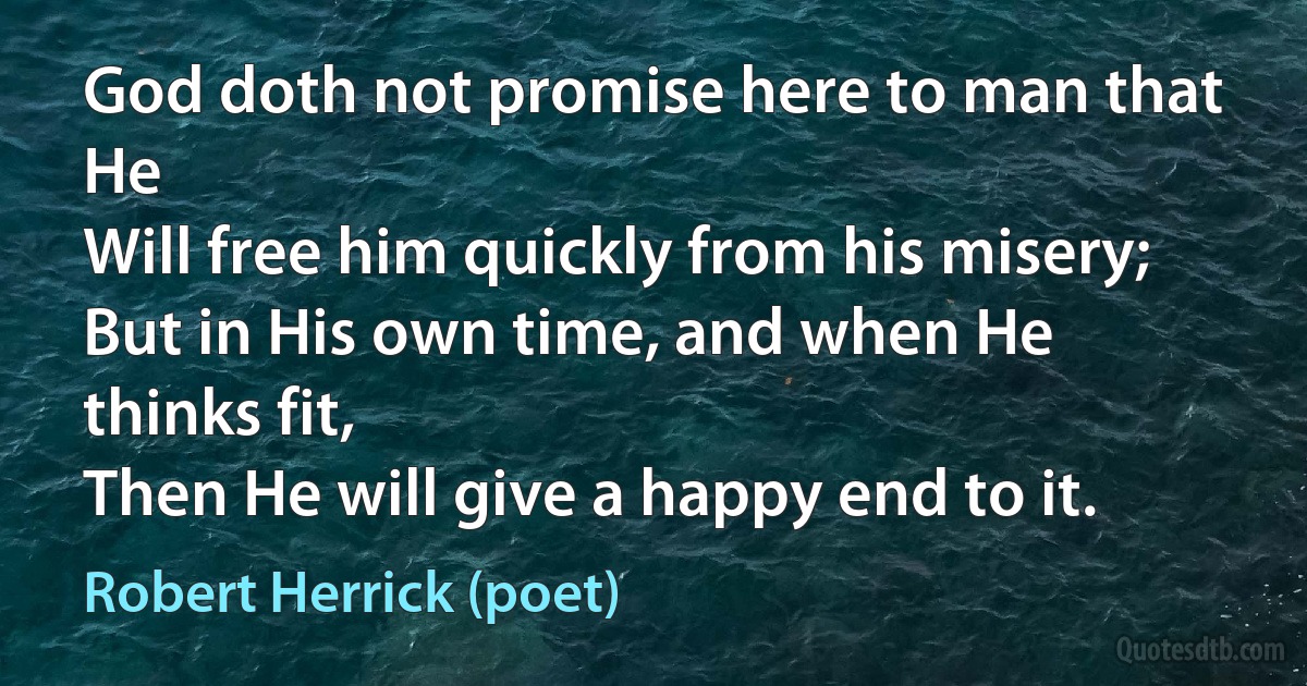 God doth not promise here to man that He
Will free him quickly from his misery;
But in His own time, and when He thinks fit,
Then He will give a happy end to it. (Robert Herrick (poet))