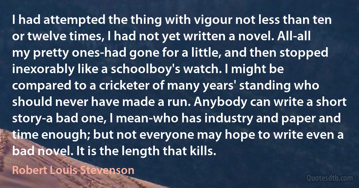 I had attempted the thing with vigour not less than ten or twelve times, I had not yet written a novel. All-all my pretty ones-had gone for a little, and then stopped inexorably like a schoolboy's watch. I might be compared to a cricketer of many years' standing who should never have made a run. Anybody can write a short story-a bad one, I mean-who has industry and paper and time enough; but not everyone may hope to write even a bad novel. It is the length that kills. (Robert Louis Stevenson)