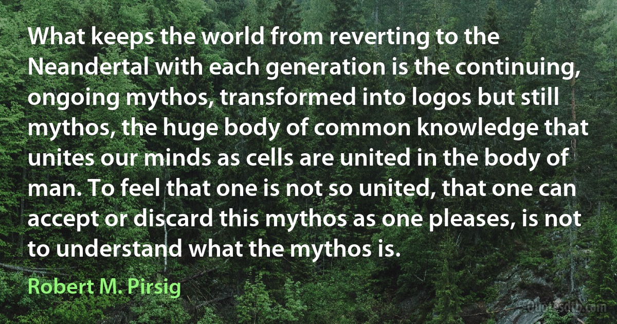 What keeps the world from reverting to the Neandertal with each generation is the continuing, ongoing mythos, transformed into logos but still mythos, the huge body of common knowledge that unites our minds as cells are united in the body of man. To feel that one is not so united, that one can accept or discard this mythos as one pleases, is not to understand what the mythos is. (Robert M. Pirsig)