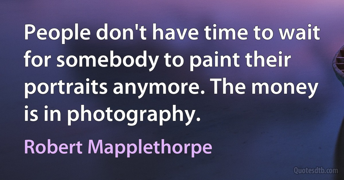 People don't have time to wait for somebody to paint their portraits anymore. The money is in photography. (Robert Mapplethorpe)