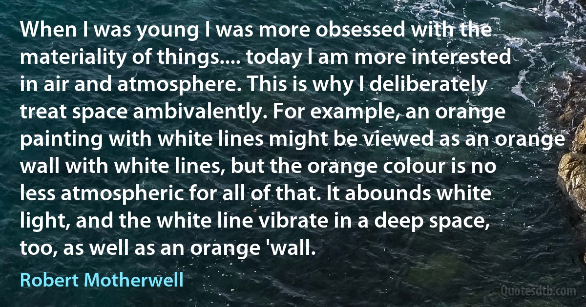 When I was young I was more obsessed with the materiality of things.... today I am more interested in air and atmosphere. This is why I deliberately treat space ambivalently. For example, an orange painting with white lines might be viewed as an orange wall with white lines, but the orange colour is no less atmospheric for all of that. It abounds white light, and the white line vibrate in a deep space, too, as well as an orange 'wall. (Robert Motherwell)